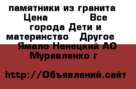 памятники из гранита › Цена ­ 10 000 - Все города Дети и материнство » Другое   . Ямало-Ненецкий АО,Муравленко г.